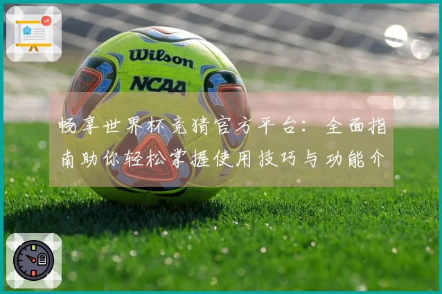 畅享世界杯竞猜官方平台：全面指南助你轻松掌握使用技巧与功能介绍